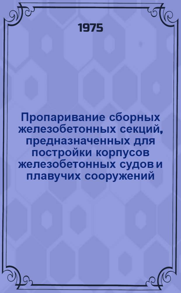 Пропаривание сборных железобетонных секций, предназначенных для постройки корпусов железобетонных судов и плавучих сооружений : Инструкция 741-00-66-74 : Утв. предприятием п/я А-7499 5/IV 1974 г : Срок введ. апр. 1974 г. : Взамен: 741-05-116-67, 741-05-116-68, 741-11-66-72