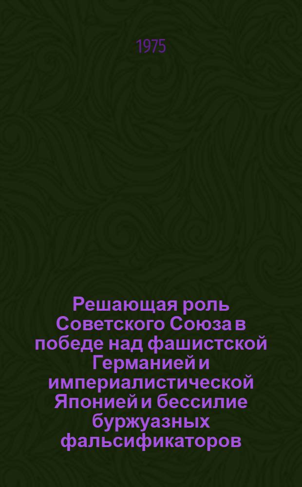 Решающая роль Советского Союза в победе над фашистской Германией и империалистической Японией и бессилие буржуазных фальсификаторов : (Рекомендации в помощь лекторам и пропагандистам для проведения лекций и бесед)