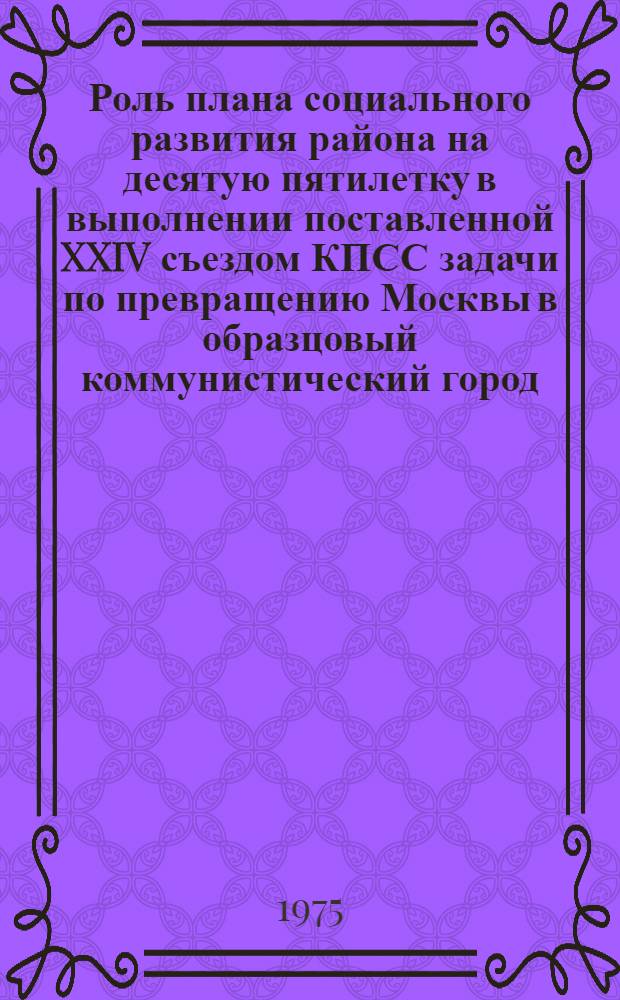 Роль плана социального развития района на десятую пятилетку в выполнении поставленной XXIV съездом КПСС задачи по превращению Москвы в образцовый коммунистический город : Материалы район. науч.-практ. конф. (25 окт. 1974 г.) : Сб. 1-
