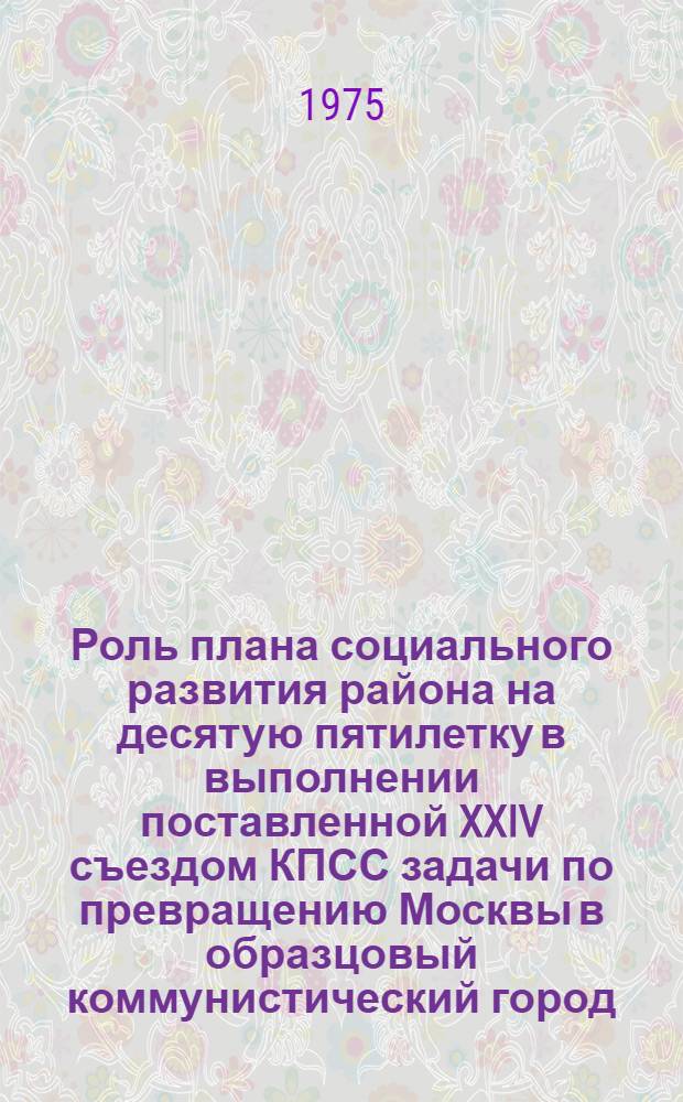Роль плана социального развития района на десятую пятилетку в выполнении поставленной XXIV съездом КПСС задачи по превращению Москвы в образцовый коммунистический город : Материалы район. науч.-практ. конф. (25 окт. 1974 г.) Сб. 1-. Сб. 2