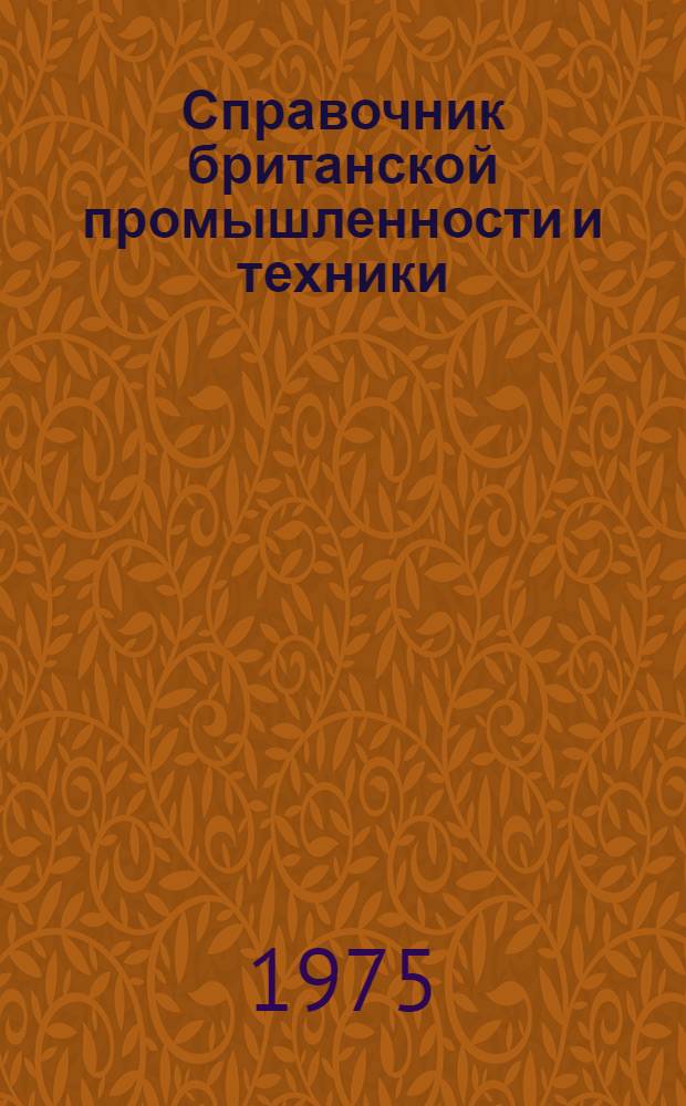 Справочник британской промышленности и техники : Справочник по британ. фирмам, заинтерес. в экспортно-импортных сношениях с СССР, предназнач. для сов. внешнеторг. объединений, план. организаций Науч.-техн. учреждений, пром. предприятий и др. организаций. 1974/75 г