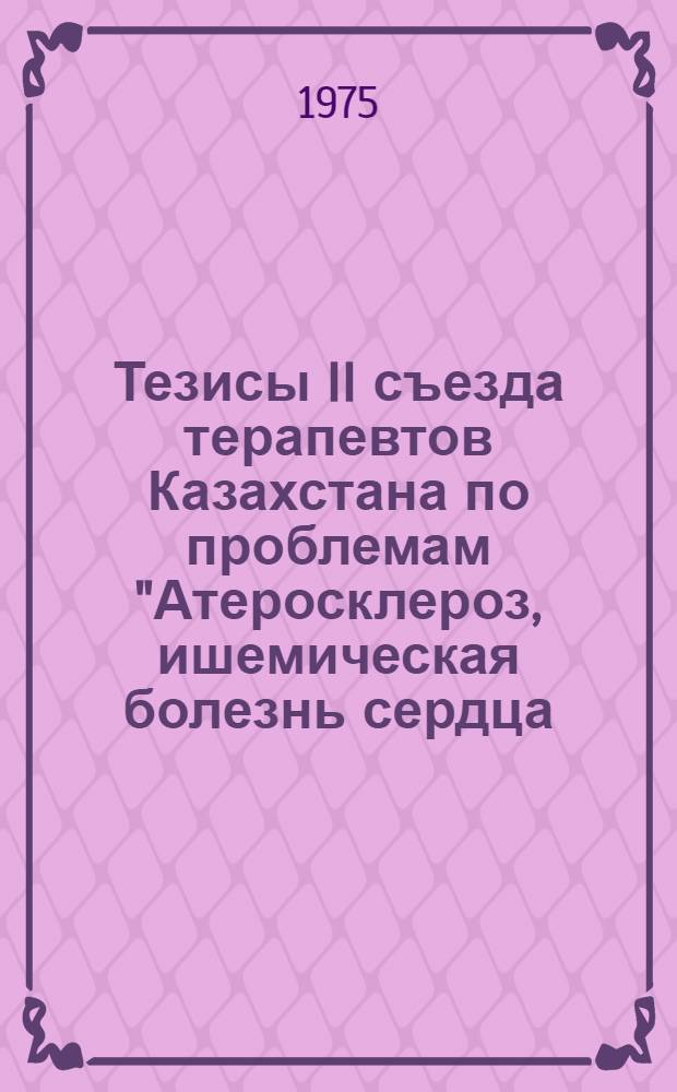 Тезисы II съезда терапевтов Казахстана по проблемам "Атеросклероз, ишемическая болезнь сердца, артериальная гипертония, гипотония, ревматизм, гастриты, язвенная болезнь", 17-19 ноября 1975 г. [Т. 1]