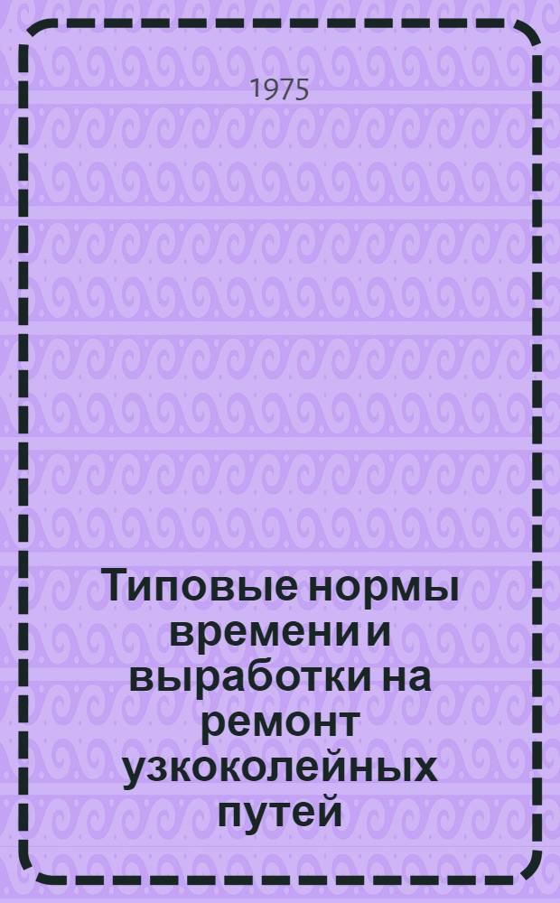 Типовые нормы времени и выработки на ремонт узкоколейных путей (механизированные работы на капитальном, среднем и подъемочном ремонтах, содержание пути и изготовление звеньев временных путей) : Проект 7-45