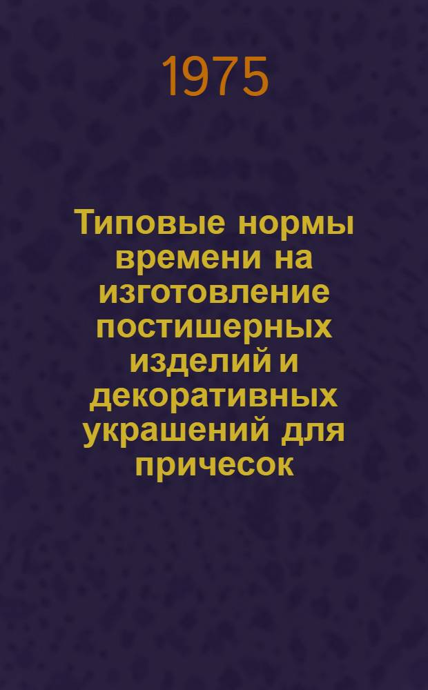 Типовые нормы времени на изготовление постишерных изделий и декоративных украшений для причесок : Утв. 13/XII-1974 г