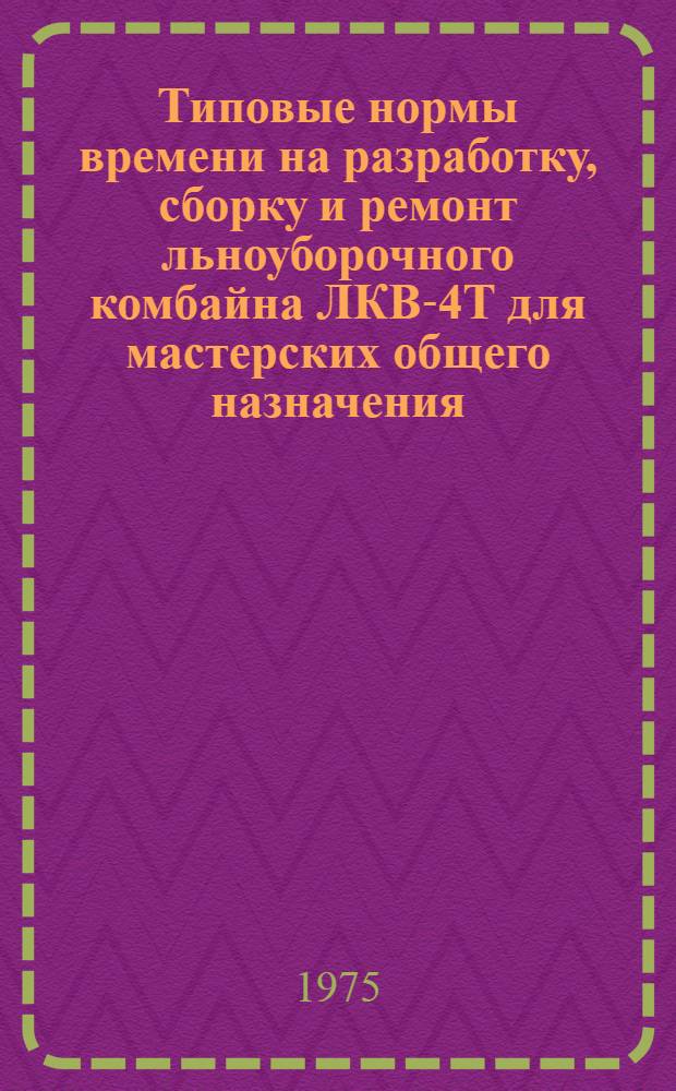 Типовые нормы времени на разработку, сборку и ремонт льноуборочного комбайна ЛКВ-4Т для мастерских общего назначения : Утв. 23/I-1973 г