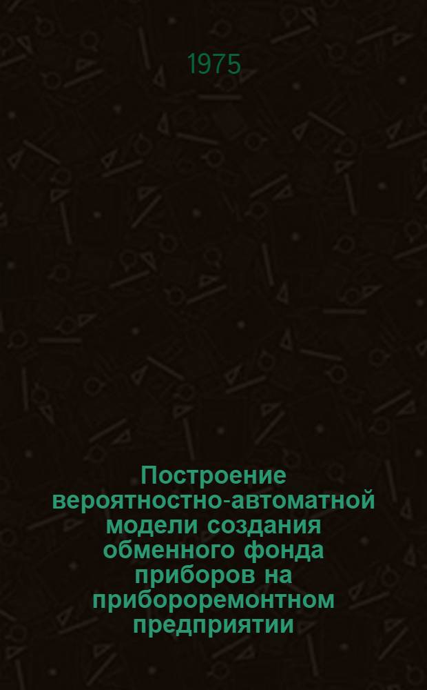 Построение вероятностно-автоматной модели создания обменного фонда приборов на прибороремонтном предприятии : Доложено на семинаре "Моделирование и оптимизация трансп. систем". 28/III 1974