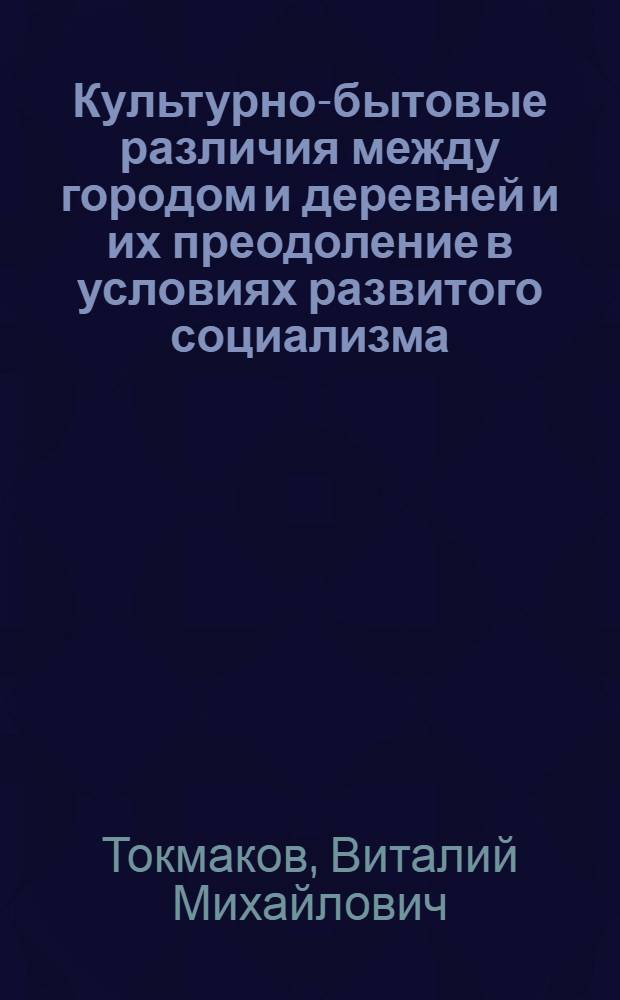 Культурно-бытовые различия между городом и деревней и их преодоление в условиях развитого социализма : Автореф. дис. на соиск. учен. степени канд. филос. наук : (09.00.02)