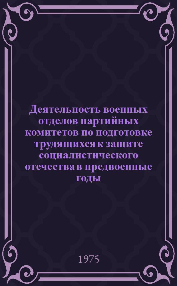 Деятельность военных отделов партийных комитетов по подготовке трудящихся к защите социалистического отечества в предвоенные годы (1939 - июнь 1941 г.) : Учеб. пособие