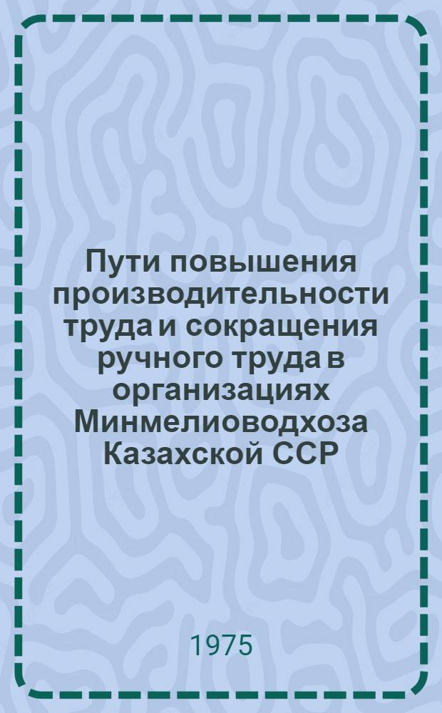 Пути повышения производительности труда и сокращения ручного труда в организациях Минмелиоводхоза Казахской ССР : Докл. на респ. совещании "Пути обеспечения роста производительности труда и сокращения тяжелого ручного труда в стр-ве", проходившем 3-4 апр. 1975 г. в г. Алма-Ате