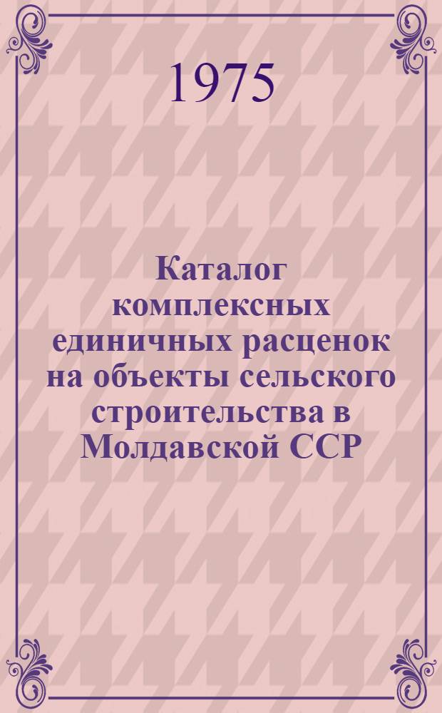 Каталог комплексных единичных расценок на объекты сельского строительства в Молдавской ССР : Утв. 18/III-1974 г. и 27/XI-1974 г