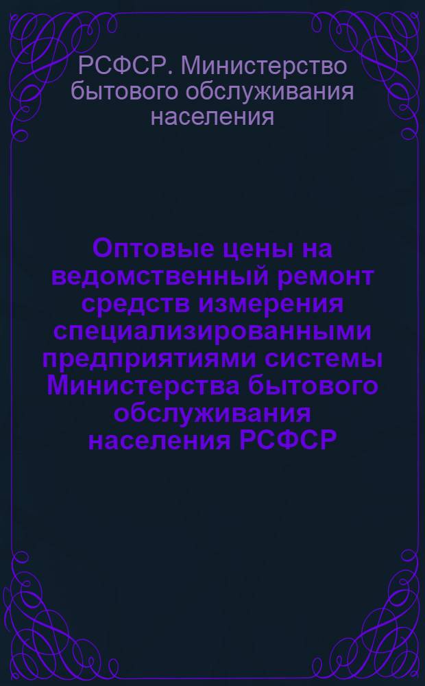 Оптовые цены на ведомственный ремонт средств измерения специализированными предприятиями системы Министерства бытового обслуживания населения РСФСР : Утв. 30/XII 1974 г. : Вводятся в действие с 1 янв. 1975 г