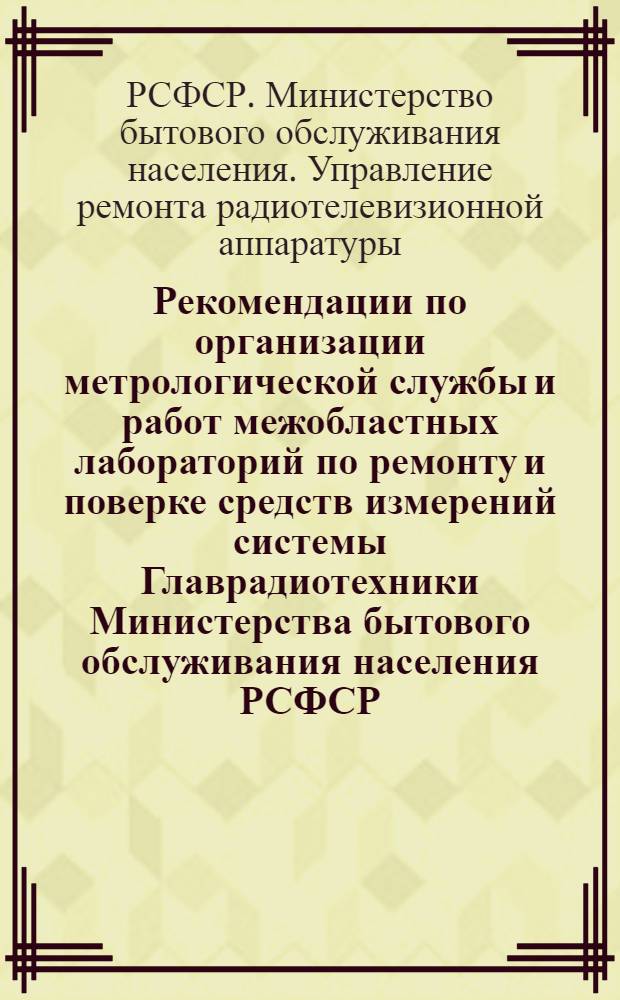 Рекомендации по организации метрологической службы и работ межобластных лабораторий по ремонту и поверке средств измерений системы Главрадиотехники Министерства бытового обслуживания населения РСФСР