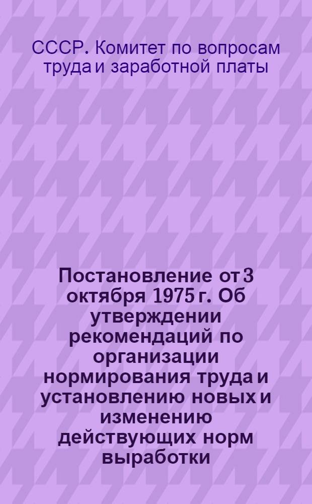 Постановление от 3 октября 1975 г. Об утверждении рекомендаций по организации нормирования труда и установлению новых и изменению действующих норм выработки, времени и обслуживания в производственных отраслях народного хозяйства; Рекомендации по организации нормирования труда и установлению новых и изменению действующих норм выработки, времени и обслуживания в производственных областях народного хозяйства / Гос. ком. Совета Министров СССР по вопросам труда и заработной платы и Президиума ВЦСПС