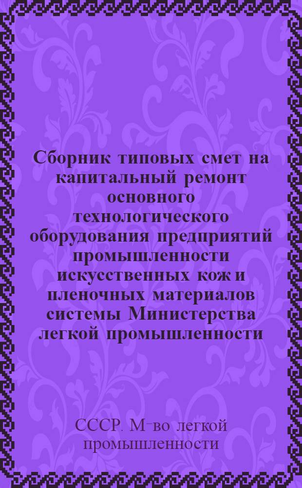 Сборник типовых смет на капитальный ремонт основного технологического оборудования предприятий промышленности искусственных кож и пленочных материалов системы Министерства легкой промышленности : Утв. 27/XII 1974 г