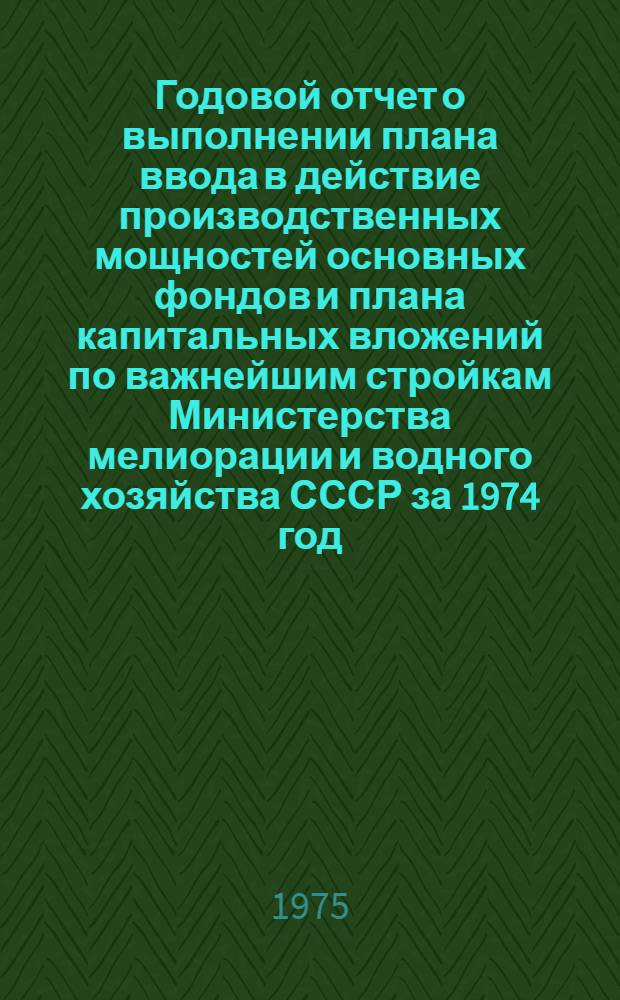 Годовой отчет о выполнении плана ввода в действие производственных мощностей основных фондов и плана капитальных вложений по важнейшим стройкам Министерства мелиорации и водного хозяйства СССР за 1974 год : По уточненным данным : (Стройки союзного и союзно-респ. подчинения)