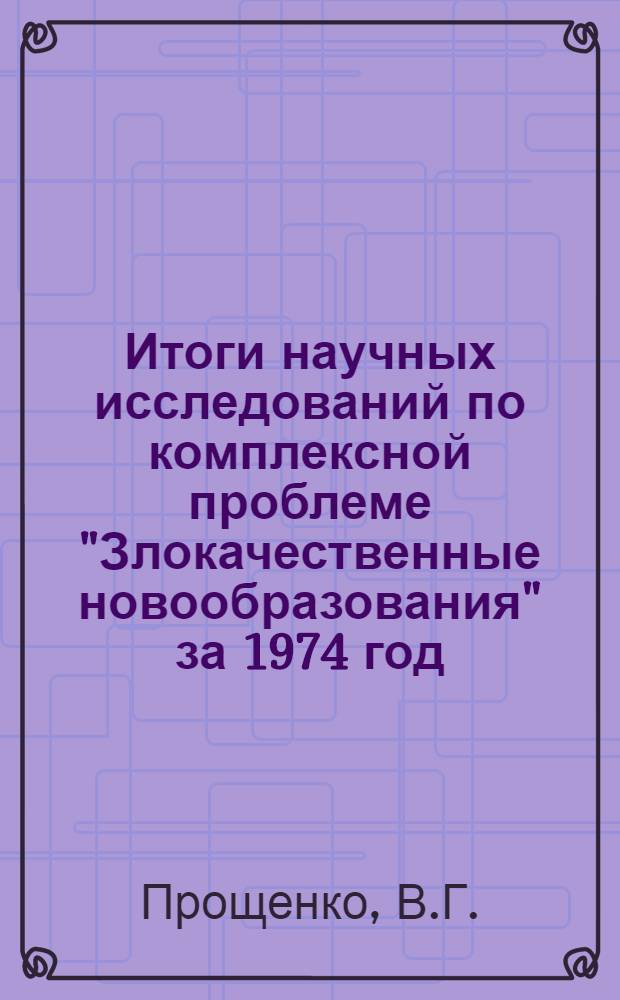 Итоги научных исследований по комплексной проблеме "Злокачественные новообразования" за 1974 год : (Науч. обзор)