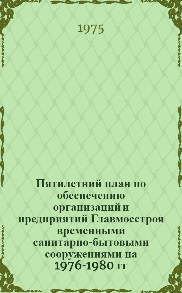 Пятилетний план по обеспечению организаций и предприятий Главмосстроя временными санитарно-бытовыми сооружениями на 1976-1980 гг.