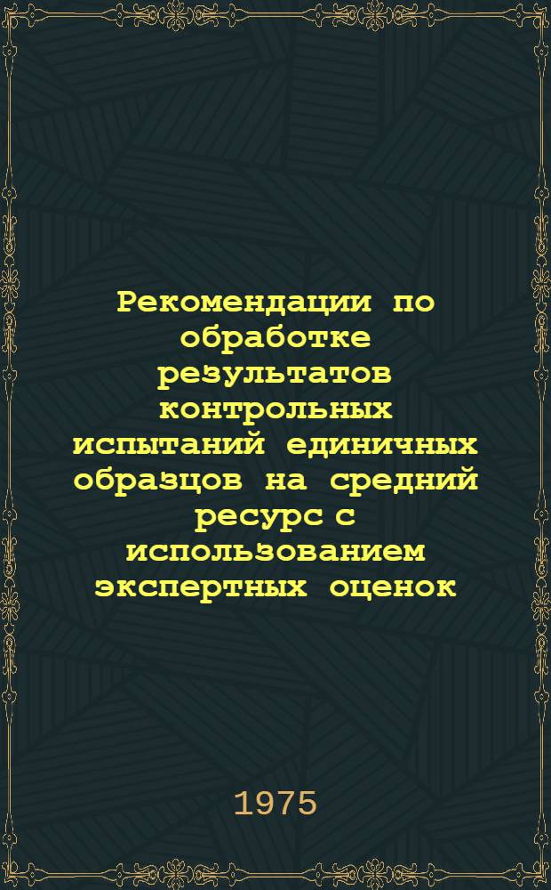 Рекомендации по обработке результатов контрольных испытаний единичных образцов на средний ресурс с использованием экспертных оценок : Утв. в июне 1975 г.