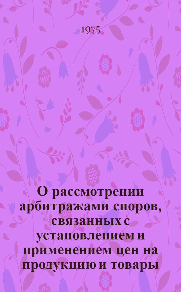 О рассмотрении арбитражами споров, связанных с установлением и применением цен на продукцию и товары, а также тарифов на перевозки и другие услуги, оказываемые народному хозяйству : Гос. арбитрам, начальникам отд. Госарбитража СССР, гл. арбитрам гос. арбитражей при Советах министров союзных и автономных республик, гл. арбитрам гос. арбитражей при исполкомах краев, обл. и гор. Советов депутатов трудящихся, гл. арбитрам арбитражей министерств и ведомств СССР и союзных республик