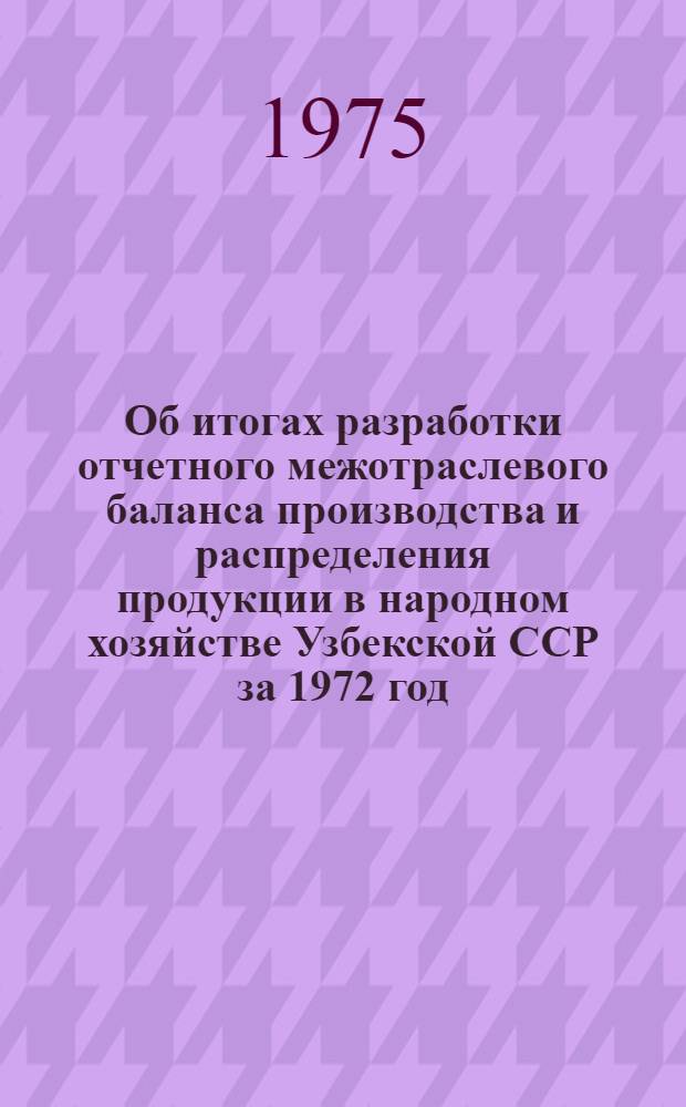 Об итогах разработки отчетного межотраслевого баланса производства и распределения продукции в народном хозяйстве Узбекской ССР за 1972 год : Доклад
