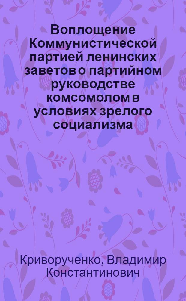 Воплощение Коммунистической партией ленинских заветов о партийном руководстве комсомолом в условиях зрелого социализма : (Учеб. пособие для слушателей ВЗКШ и школ комс. актива)