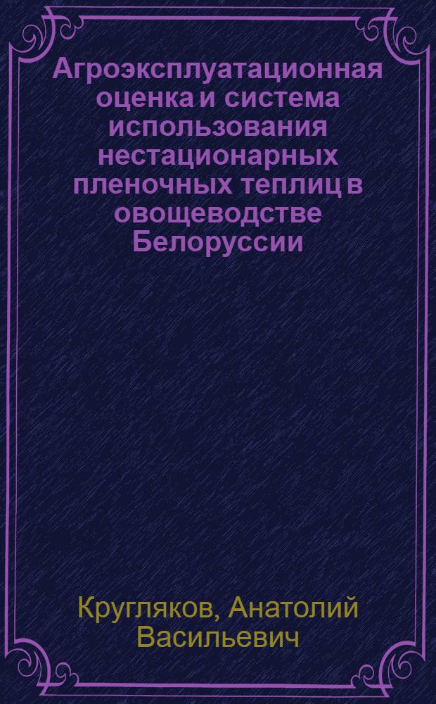 Агроэксплуатационная оценка и система использования нестационарных пленочных теплиц в овощеводстве Белоруссии : (На примере Могилев. обл.) : Автореф. дис. на соиск. учен. степени канд. с.-х. наук : (06.01.06)
