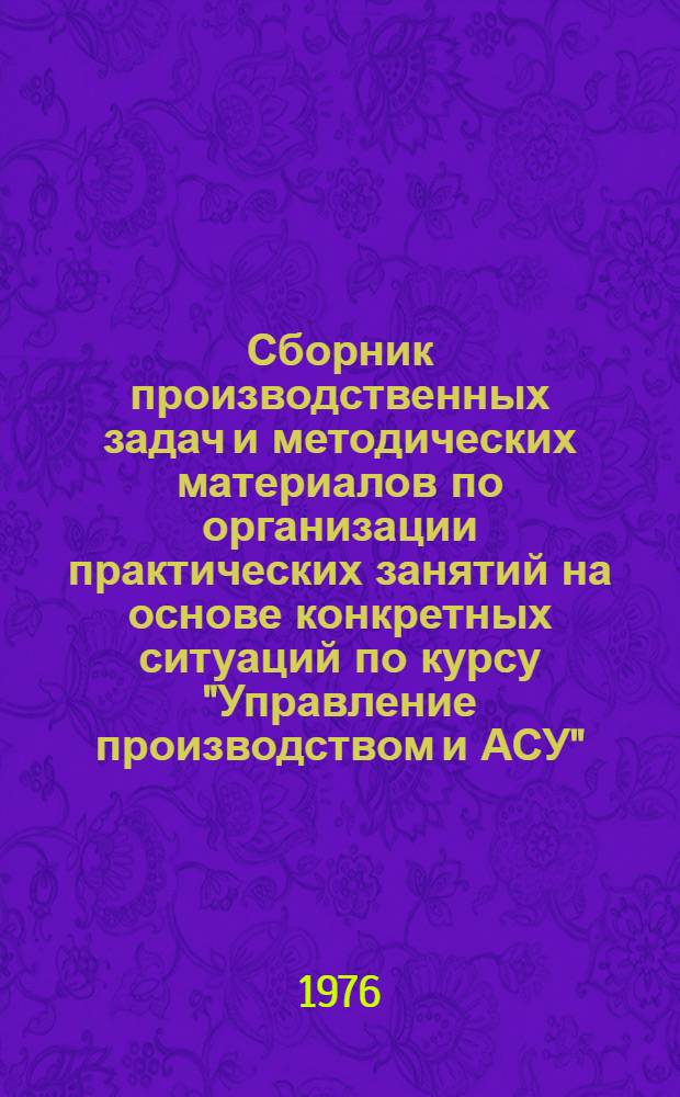 Сборник производственных задач и методических материалов по организации практических занятий на основе конкретных ситуаций по курсу "Управление производством и АСУ" : (Для слушателей фак. организаторов пром. производства и стр-ва)