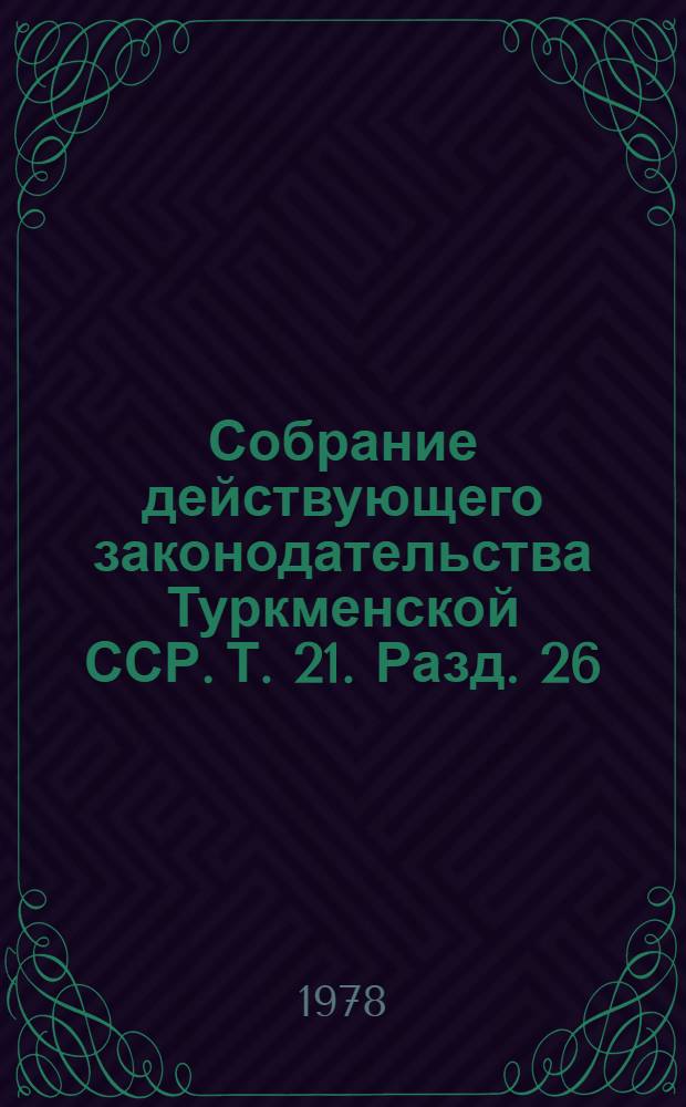 Собрание действующего законодательства Туркменской ССР. Т. 21. Разд. 26 : Уголовное законодательство. Разд. 27. Исправительно-трудовое законодательство. Разд. 28. Законодательство о судоустройстве, прокуратуре, юстиции, правовой работе в народном хозяйстве, арбитраже