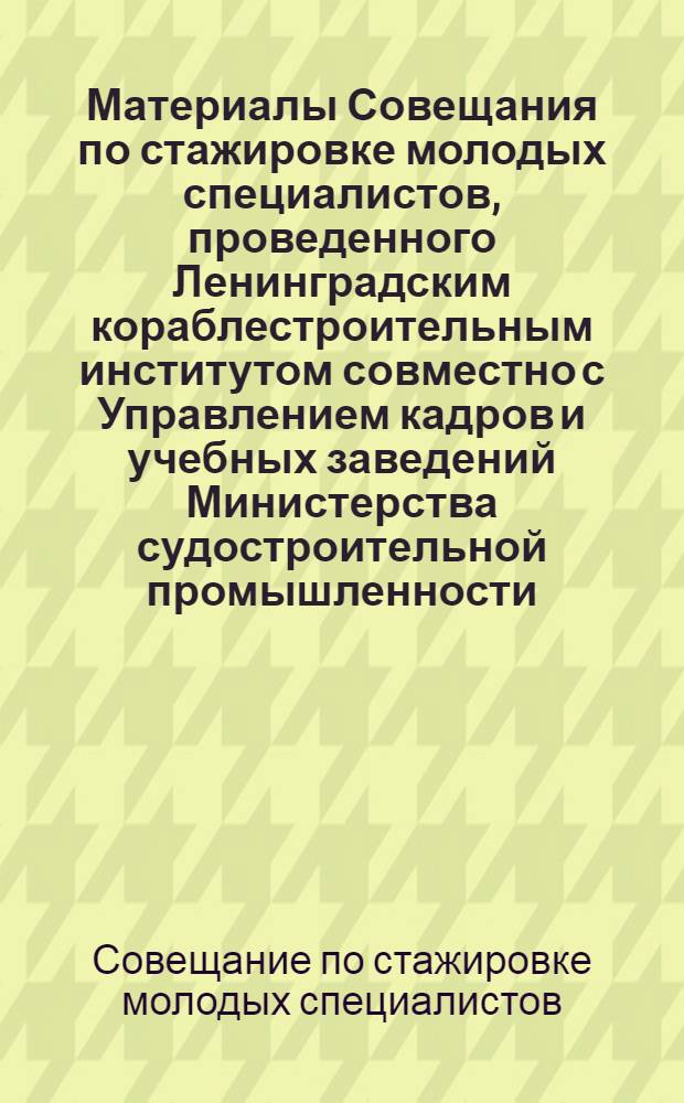 Материалы Совещания по стажировке молодых специалистов, проведенного Ленинградским кораблестроительным институтом совместно с Управлением кадров и учебных заведений Министерства судостроительной промышленности : 18 февр. 1976 г