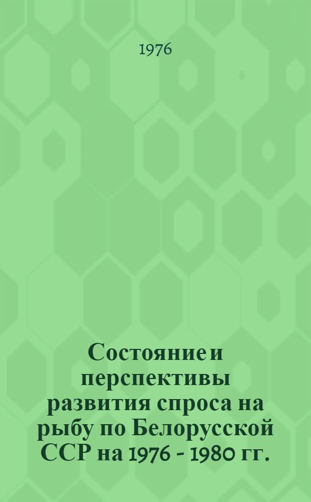 Состояние и перспективы развития спроса на рыбу по Белорусской ССР на 1976 - 1980 гг. : Науч. отчет по теме : Шифр темы 605 БФ