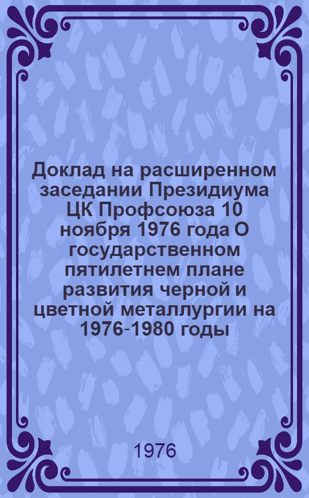 Доклад на расширенном заседании Президиума ЦК Профсоюза 10 ноября 1976 года О государственном пятилетнем плане развития черной и цветной металлургии на 1976-1980 годы, государственном плане развития отраслей на 1977 год и задачах профсоюзных организаций металлургической промышленности, вытекающих из речи Генерального секретаря ЦК КПСС товарища Леонида Ильича Брежнева на октябрьском (1976 г.) Пленуме Центрального Комитета партии
