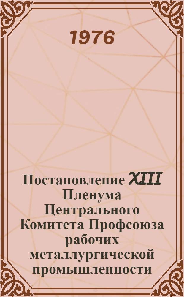 Постановление XIII Пленума Центрального Комитета Профсоюза рабочих металлургической промышленности. : 5 апреля 1976 г. : О задачах профсоюзных организаций металлургической промышленности по выполнению решений XV съезда КПСС