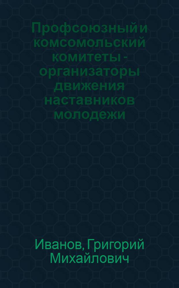 Профсоюзный и комсомольский комитеты - организаторы движения наставников молодежи : (Из опыта ленингр. электромашиностроит. объединения "Электросила" им. С.М. Кирова)