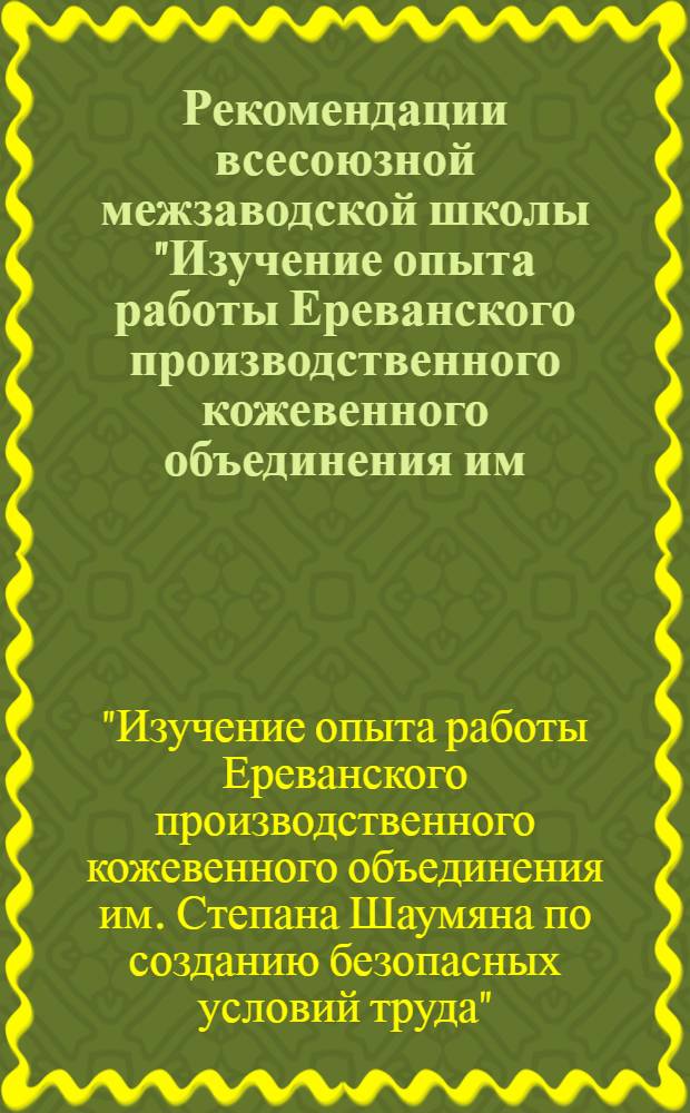 Рекомендации всесоюзной межзаводской школы "Изучение опыта работы Ереванского производственного кожевенного объединения им. Степана Шаумяна по созданию безопасных условий труда". г. Ереван. 18-21 ноября 1975 г.