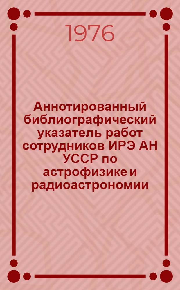 Аннотированный библиографический указатель работ сотрудников ИРЭ АН УССР по астрофизике и радиоастрономии: 1971-1976 = Bibliographical gulde to publicftions on astrophysics and radio astronom 1971-1976