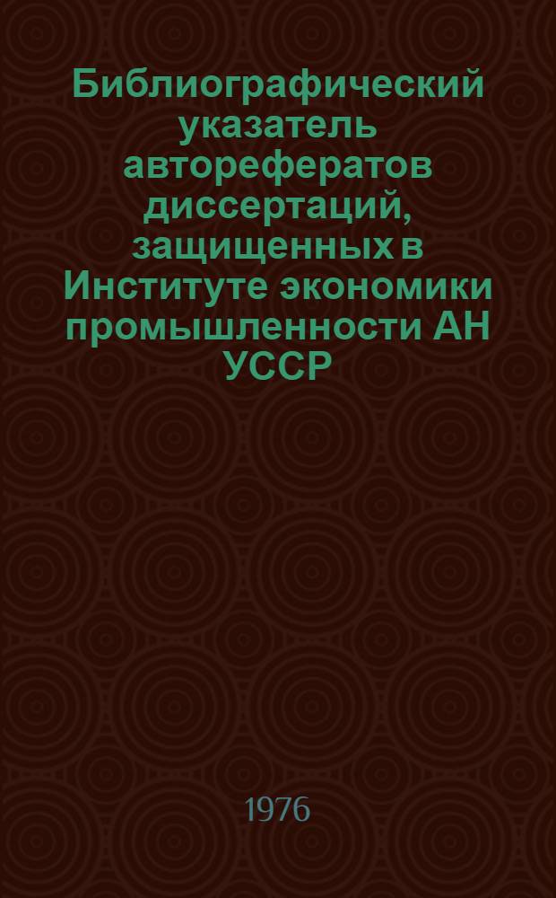 Библиографический указатель авторефератов диссертаций, защищенных в Институте экономики промышленности АН УССР (1967-1975)