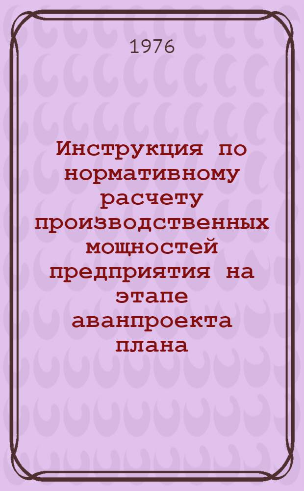 Инструкция по нормативному расчету производственных мощностей предприятия на этапе аванпроекта плана : Утв. 22/III 1976 г