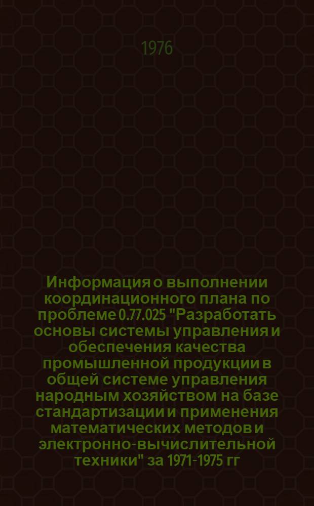 Информация о выполнении координационного плана по проблеме 0.77.025 "Разработать основы системы управления и обеспечения качества промышленной продукции в общей системе управления народным хозяйством на базе стандартизации и применения математических методов и электронно-вычислительной техники" за 1971-1975 гг : Т.1-. Т. 1