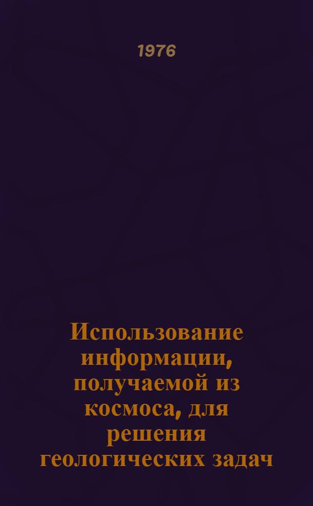 Использование информации, получаемой из космоса, для решения геологических задач : Тезисы докл. совещ. в г. Москве, 26-28 окт. 1976 г
