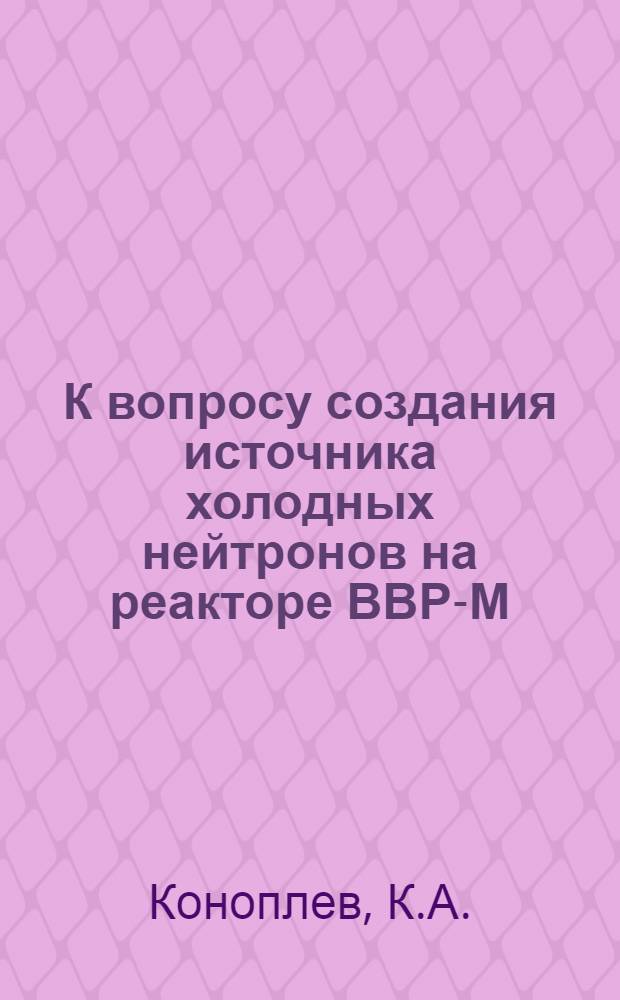 К вопросу создания источника холодных нейтронов на реакторе ВВР-М : Доложена на VIII Координац. совещ. по использованию исслед. атомных реакторов, Алма-Ата, 1974 г.