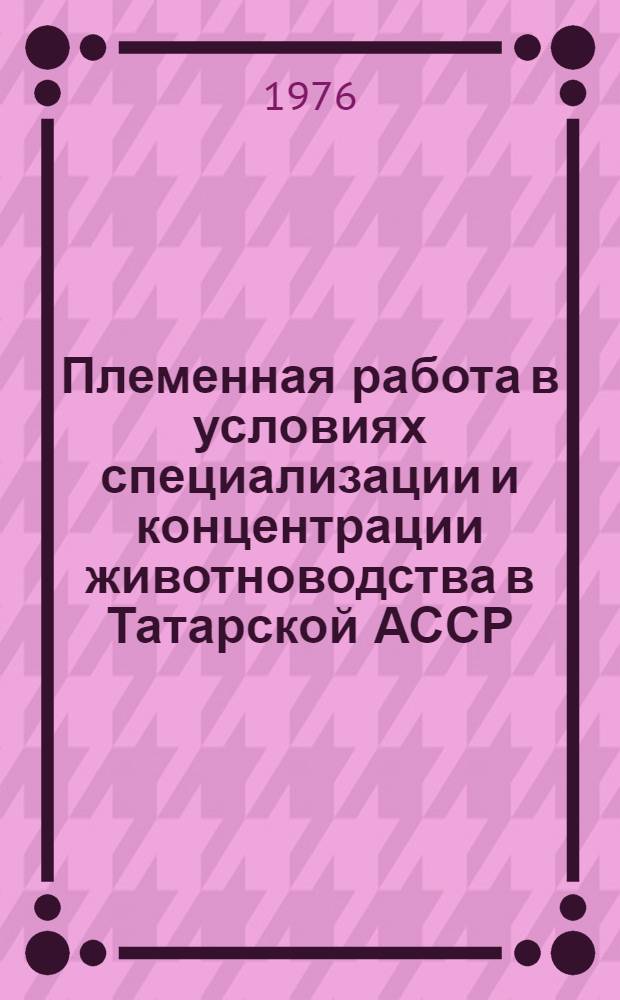 Племенная работа в условиях специализации и концентрации животноводства в Татарской АССР : (Материалы респ. науч.-произв. конф. 1975 г., подгот. М-вом с. х. ТАССР и Татгосплемобъединением