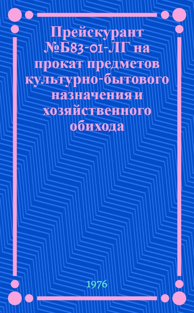 Прейскурант № Б83-01-ЛГ на прокат предметов культурно-бытового назначения и хозяйственного обихода : Утв. 26/II 1976 г. : Вводится в действие с 1 мая 1976 г. до 1 мая 1977 г