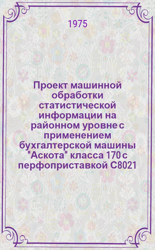 Проект машинной обработки статистической информации на районном уровне с применением бухгалтерской машины "Аскота" класса 170 с перфоприставкой С8021 : Основные положения : Кн. 1-