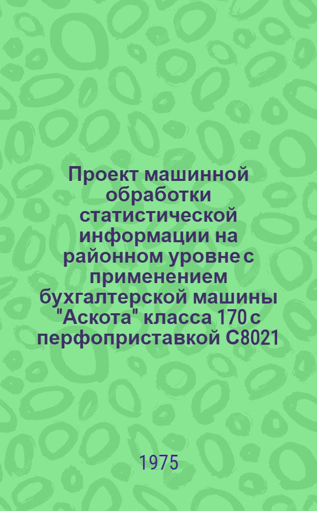 Проект машинной обработки статистической информации на районном уровне с применением бухгалтерской машины "Аскота" класса 170 с перфоприставкой С8021 : Основные положения Кн. 1-. Кн. 1