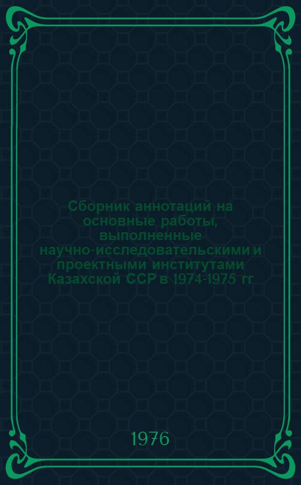 Сборник аннотаций на основные работы, выполненные научно-исследовательскими и проектными институтами Казахской ССР в 1974-1975 гг.
