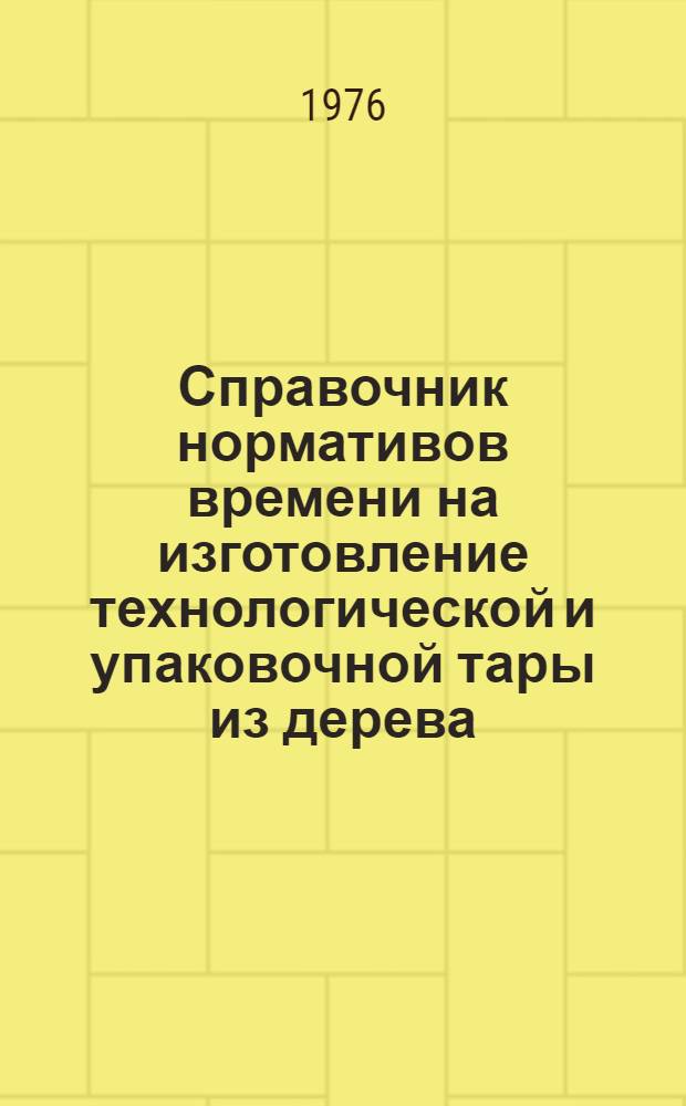 Справочник нормативов времени на изготовление технологической и упаковочной тары из дерева : Мелкосерийное и серийное производство : 2-я ред