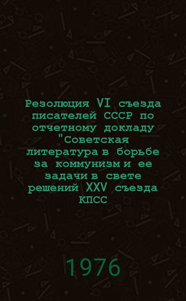 Резолюция VI съезда писателей СССР по отчетному докладу "Советская литература в борьбе за коммунизм и ее задачи в свете решений XXV съезда КПСС