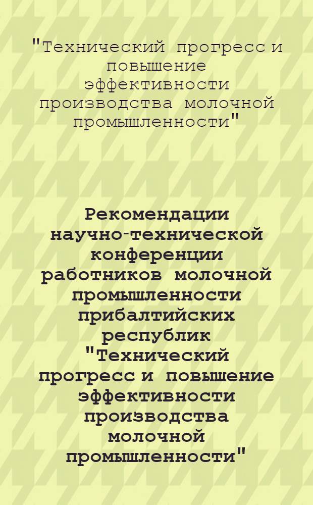 Рекомендации научно-технической конференции работников молочной промышленности прибалтийских республик "Технический прогресс и повышение эффективности производства молочной промышленности"