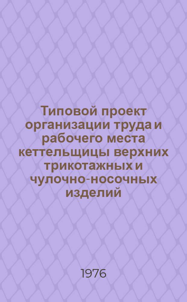 Типовой проект организации труда и рабочего места кеттельщицы верхних трикотажных и чулочно-носочных изделий : Утв. 31/III 1976 г