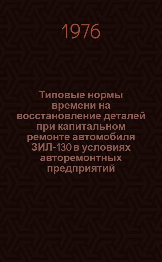 Типовые нормы времени на восстановление деталей при капитальном ремонте автомобиля ЗИЛ-130 в условиях авторемонтных предприятий : Утв. 25/XII 1974 г